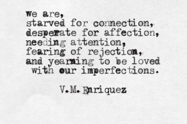 we are, starved e for connection, desperate for affection, needing attention, fearing of rejection, and yearning to be loved with our imperfections. V.M.Enriquez 