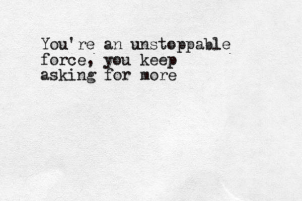 You're an unstoppable force, you keep asking for more