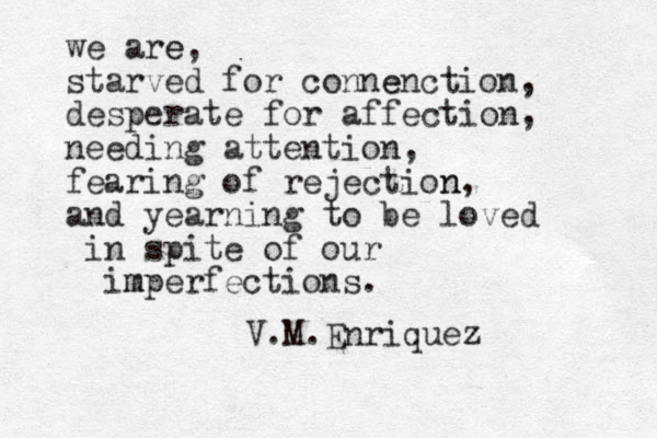 we are e, starved for conne enction, desperate for affection, needing attention, fearing of rejection n, and yearning to be loved in spite of our im mperfections. V.M.Enriquez 