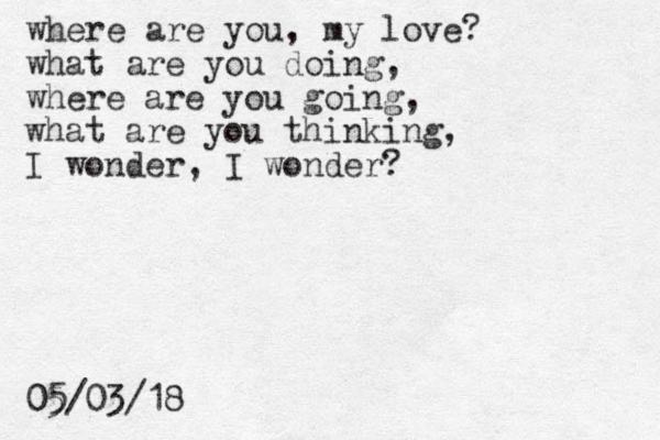 where are you, my love? what are you doing, where are you going, what are you thinking, I wonder, I wonder? 05/03/18 05