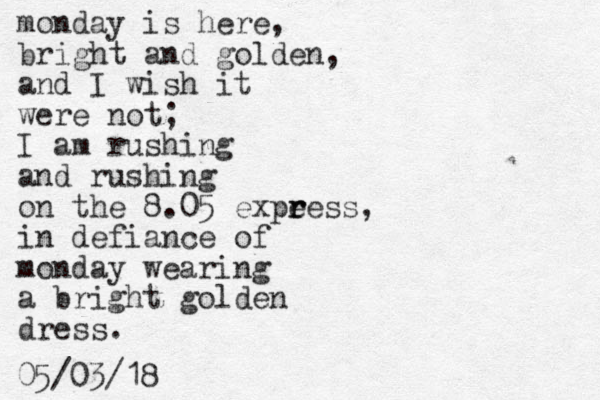 monday is here, bright and golden, and I wish it were not; I am rushing and rushing on the 8.05 expe r ress, in defiance of monday wearing a bright golden dress. 05/03/18