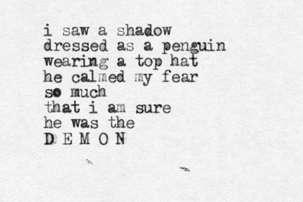 i saw a shadow dressed as a penguin wearing a top hat he calmed my fear so much that i am sure he was the D E M O N