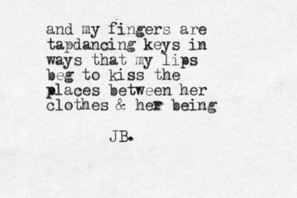 and my fingers are tapdancing keys in ways that my lips beg to kiss the places between her clothes & her being JB. 