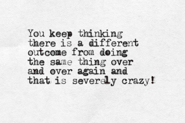 You keep thinking there is a different outcome from doing the same thing over and over again and that is severely crazy!