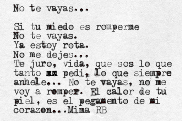 No te vayas... Si tu miedo es romperme No te vayas. Ya estoy rota. No me dejes... Te juro, vida, que sos lo que tanto so x c xx x x pedi, lo que siempre anhel e... No te vayas, no me voy a romper. El c xalor de tu piel, es el pegamento de mi corazon...Mima RB