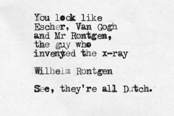 You look like Escher, Van Gogh and Mr Rontgen, the guy who inveny ted the x-ray Wilhelm Rontgen See, they're all Dutch. 