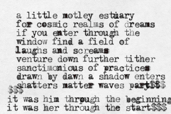 a little motley esti u uary for cosmic realms of dreams if you enter through the window find a field of laughs and screams venture down further tither sanctimonious of practices drawn by dawn a shadow enters shatters matter waves pary tlt $$$ t $$$ it was him thrpugh o the beginning it was her through the start$$$ 