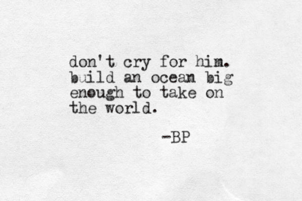 don't cry for hin m. build an ocean big enough to take on the world. -BP 