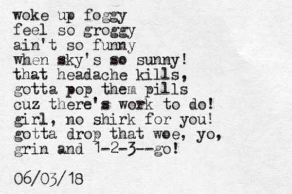 woke up foggy feel so groggy ain't so funny when sky's so sunny! that headache kills, gotta pop them pills cuz there's work to do! z girl, no shirk for you! gotta drop that woe, yo, grin and 1-2-3--go! 06/03/18