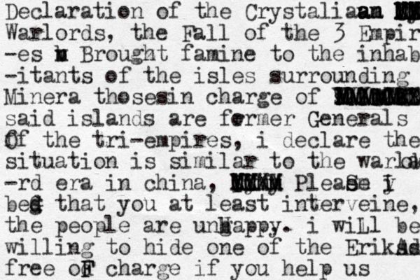 Declaration of the Crystaliaua am n m a a a "" XX MM MM CX MM Iy FD DD Warlords, the Fall of the 3 Empire -es v b n m Brougz h t famine to the inhabit -itants of the isles surrounding Minera thosesin charge of said si BB X a XX VXXCCCCCCC CC N MMMMM M MMM MM m MM MMMMMMM said islands are fr ormer Generals G f Of the tri-empires , i declare the situation is similar to the warlard okkkkk -rd era in china, u ii I XX CC YY MM M ym Mm XX M y M Pleae sm e S i y I bed g G that you at least interveine, the people are ungappy H b ,. i will L be willing to hide one of the Eriksd As free od F F charge if you help us 