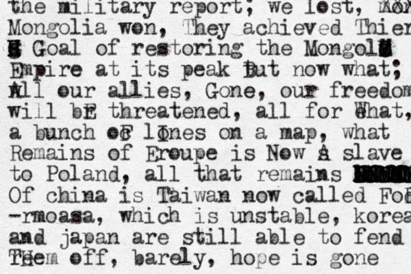 the military report; we lost, mongol XXX Mongolia won, They achieved Thier a G g H G H Goal of restoring the Mongola X v C B M O Empire e at its peak t But now what; w w All our allies, Gone, e our freedom will br E threatened, all for eh W at, a bunch oc F lo Ines on a map, what Remains of Eroupe is Now s A slave to Poland, all that remains lf O ch BNNM NNMMM MMMMMM NNNNN NNNNNN DDDDDM DDDDD Of china is Taiwan now called Fod R- -rmoasa m , which is unstable, korea and japan are still able to fend t r Te Hem off, barely, hope is gone 
