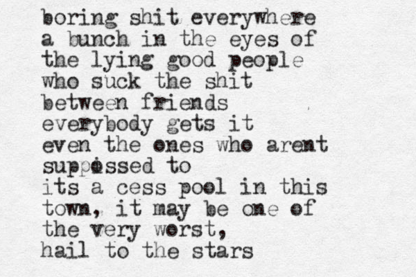 boring shit everywhere a bunch i n the eyes of the lying good people who suck the shit between friends everybody gets it even the ones who arent suppi ossed to its a cess pool in this town, it may be one of the very worst, hail to the stars 