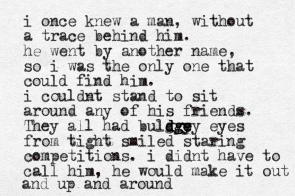 i once knew a man, without a trace behind him. he went by another name, so i was the only one that could find him. i couldnt stand to sit around any of his friends. They all had bulgy d d dg g gy e e ey eyes from tight smiled staring competitions. i didnt have to call him, he would make it out and up and around