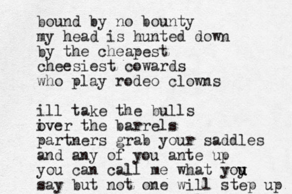 bound by no bounty my head is hunted down by the cheapest cheesiest cowards who play rodeo clowns ill take the bulls iver o the barrels partners grab your saddles and any of you ante up you can call me what yoy u u say but not one will step up 