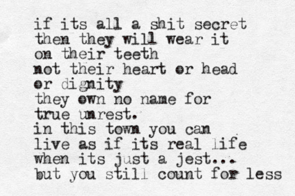 if its all a shit secret then they will wear it on their teeth not their heart or head or dignity they own no name for true unrest. in this town you can live as if its real life when its just a jest... but you still count for less 