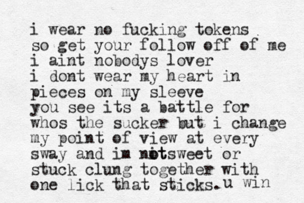 i wear no fucking tokens so get your follow off of me i aint nobodys lover i dont wear my heart in pieces on my sleeve you see its a battle for whos the sucker but i change my point of view at every sway and im nit o sweet ot or stuck clung together with one lick that sticks. u win 
