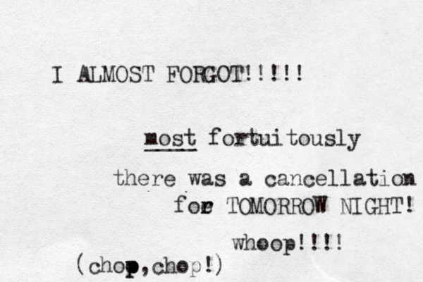 I ALMOST FORGOT!!!!! most fortuitously ____ there was a cancellation foe r r TOMORROW NIGHT! whoop!!!! (choo p p,chop!) 