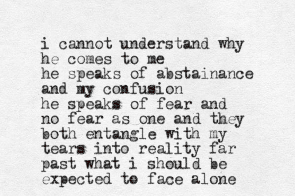 i cannot understand why he comes to me he speaks of abstainance and my confusion he speaks of fear and no fear as one and they both entangle with my tears into reality far past what i should be expected to face alone