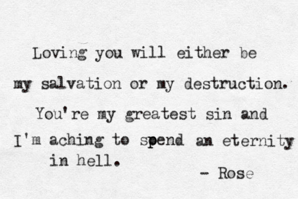 Loving you will either be my salvation or my destruction. You're my greatest sin and I'm aching to soend p p an eternity in hell. - Rose