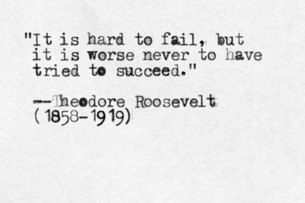 "It is hard to fail, but it is worse never to have tried to succeed." --Theodore Roosevelt (1858-1919) 