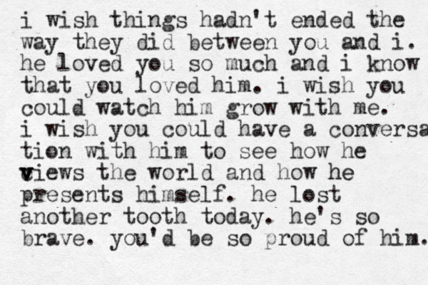 i wish things hadn't ended the way they did between you and i. he loved you so much and i know that you loved him. i wish you could watch him grow with me. i wish you could have a conversa tion with him to see how he ciews the world v v v and how he he presents himself. he lost another tooth today. he's so brave. you'd be so proud of him. 