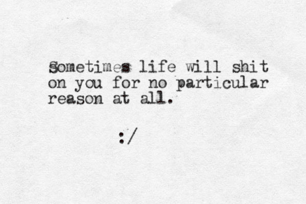 s Sometimes life will shit on you for no particular reason at all. :/ 