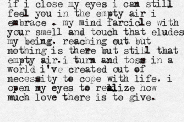 if i close my eyes i can still l feel you in the empty air i embrace . my mind farcicle with your smell and touch that eludes my being. reaching out but nothing is there but still that empty air.i turn and toss in a world i've created out of necessity to cope with life. i open my eyes to reli a a a al lize how much love there is to give. 