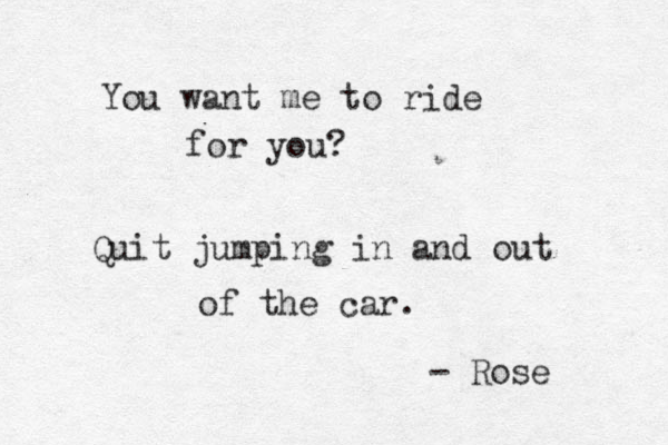 You want me to ride for you? Quit jumping in and out of the car. - Rose