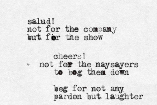 sal lud! not for the company but fir the show o o o cheers! not for the naysayers to bog them down beg for not any pardon but laughter 