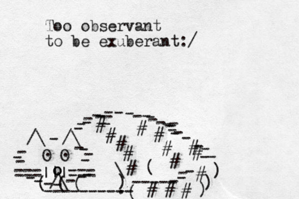 ===|||=== /\ O O . . /\ /\ - - - - - - - - - - - - - - - o o - - - - - - - ( ( ( ---------- ( ----- - - - ) ) ) - - ) \ ( # # # # # # # # # # # # # # # _ - - - - - - - - - - - - - - _ - - - - - - . Too observant to be exuberant:/