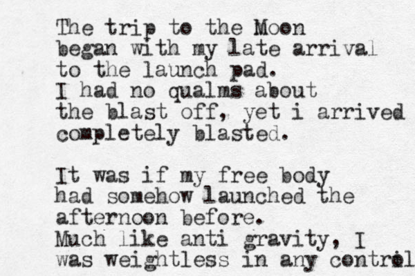 The trip to the m Moon began with my late arrival to the launch pad. I had no qualms about the blast off, yet i arrived completely blasted. It was if my free body had somehow launched the afternoon before. Much like anti gravity, I was weightless in any contri ol 