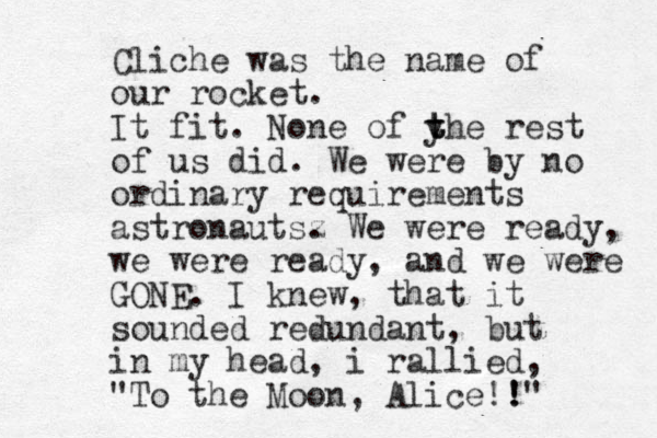 Cliche was the name of our rocket. It fit. None of y t t the rest of us did. We were by no ordinary requirements astronautsz . We were ready, we were ready, and we were GONE. I knew, that it sounded redundant, but in my head, i rallied, "To the Moon, Alice!! !"