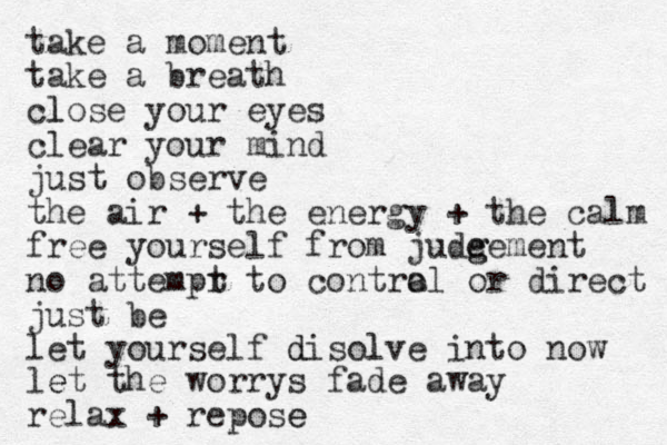 take a moment take a breath close l your eyes clear your mind just observe the air + the energy + the calm free yourself from jude g gement no attempr t to contra ol or direct just be let yourself disolve into l d now let e the worrys fade away relax + repose e 