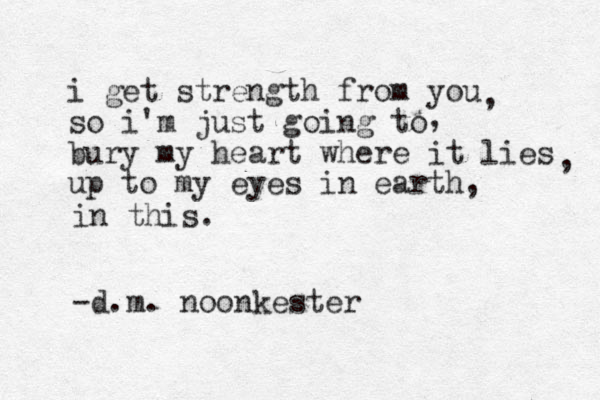 i get strength from you so i'm just going to bury my heart where it lies up to my eyes in earth, , , , in this. -d.m. noonkester 