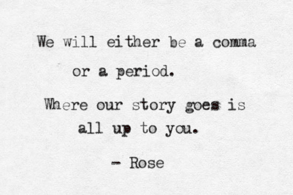 We will either be a comma or a period. Where our story goes is all up to you. - Rose