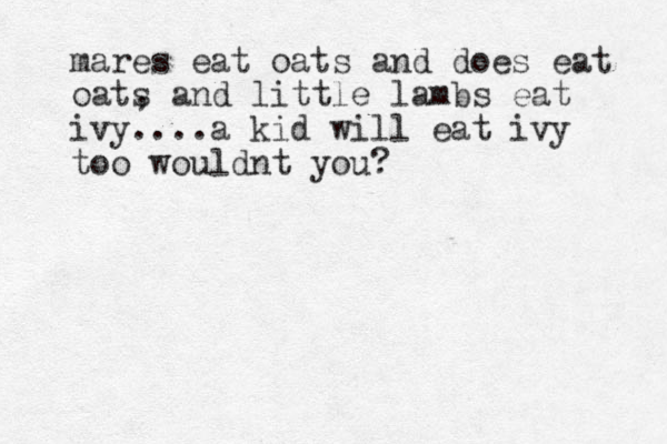 mares eat oats and does eat oats , and little lambs eat ivy....a kid will eat i y v too wouldnt you?