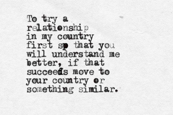 To try a relationship in my country first sp o that you will understand me better, if that succeef d ds move to your country or something similar.