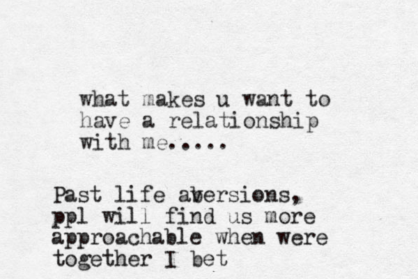 what makes u want to have a relationship with me..... Past life abersions v , ppl will find us more approachable when were together I bet
