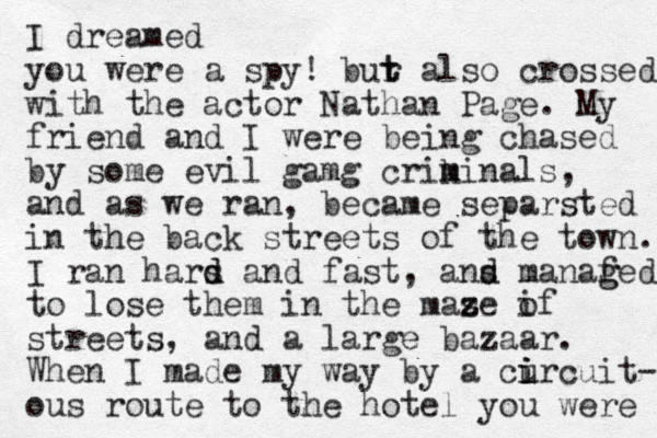 I dreamed you were a spy! bur t t also crossed with the actor Nathan Page. My friend and I were being chased by some evil gamg crikinals m m , and as we ran, became separsted in the back streets of the town. I ran hars an d d d fast, ans d d manaf g ged to lose them in the mase if z z o streets, and a large bazaar. When I made my way by a cu i i ircuit- ous route to the hotel you were 