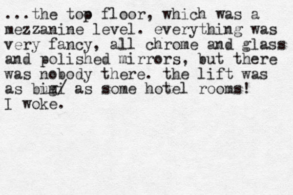 ...the too p floor, which was a mezzan z ine level. everything was very fancy, all chrome and glass and polished mirrors, but there was nobody there. the lift was as bug imi / as some hotel rooms! I woke.