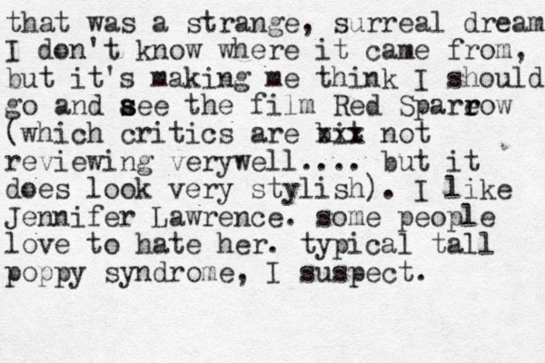 that was a strange, surreal dream I don't know where it came from, but it's making me think I should go and aee s s the film Red Spareow r r (which critics are bit xxx not reviewing ver well y .... but it does look very stylish). I like Jennifer Lawrence. some people love to hate her. typical tall poppy syndrome, I suspect.