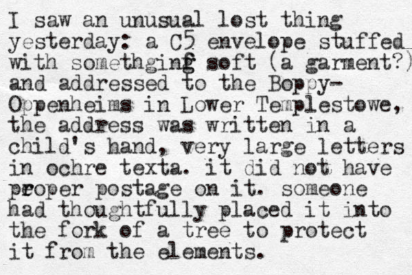 I saw an unusual lost thing yesterday: a C5 envelope stuffed with somethginf f g g soft (a garment?) and addressed to the Boppy- Oppenheims in Lower Templestowe, the address was written in a child's hand, very large letters in ochre texta. it did not have pe r roper postage on it. someone had thoughtfully placed it into the fork of a tree to protect it from the elements. 