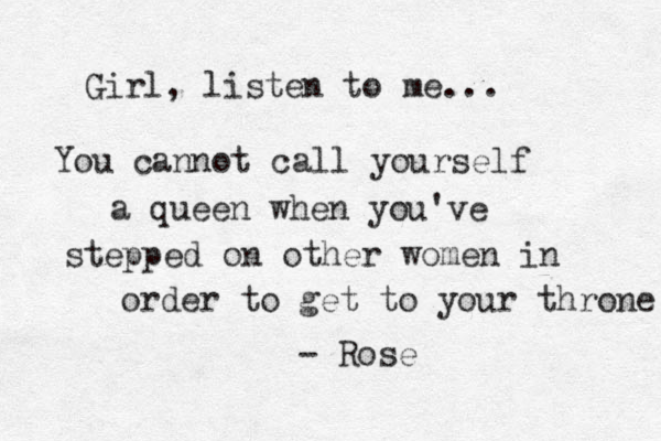 Girl, listen to me... You cannot call yourself a queen when you've stepped on other women in order to get to your throne - Rose