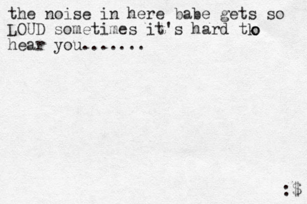 the noise in here babe gets so LOUD sometimes it's hard tk hear you....... o o :$ 