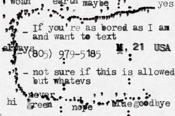 If you're as bored as I am and want to text 805 ( ) 979-5185 not sure if this is allowed but whatevs ................................,..,.,,,,,,...............,...........,,,,,...............,,,,,,,,,,,,,,,,,,,,,,,,,,,,,,,,,........,.........,,,.....................,,,,,,,,,,....,,,,,,,,.......,...,,,..... ,,,,,,,,,,,,,,,,,, , ,,,,,M, 21 USA hi goodbye woah yes nope maybe always never green blue earth - - - M M M M 21 USA : : : : : : : :: 