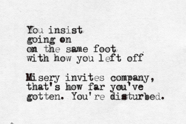You insist going on on the same foot with how you left off Misery invites company, that's how far you've gotten. You're disturbed. 
