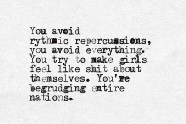 You avoid rythmic repercussions, you avoid everything. You try to make girls feel like shit about themselves. You're begrudging entire nations.