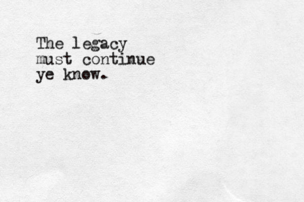 The legacy must continue ye know.