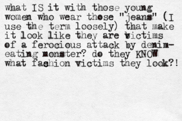 what IS it with those young women who wear those "jeans" (I use the term loosely) that make it look like they are bictims v of a ferocious attack by denim- eating monster? do they KNOW what fac s shion victims they look?! 