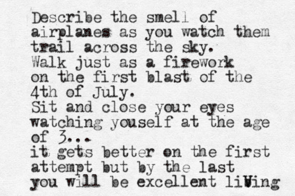 Describe the smell of airplanes as you watch them trail across the sky. Walk just as a firework on the first blast of the 4th of July. Sit and close your eyes watching youself at the age of 3... it gets better on the first attempt but by the last you will be excellent libing v V V 